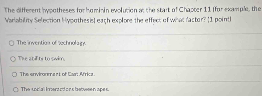 The different hypotheses for hominin evolution at the start of Chapter 11 (for example, the
Variability Selection Hypothesis) each explore the effect of what factor? (1 point)
The invention of technology.
The ability to swim.
The environment of East Africa.
The social interactions between apes.