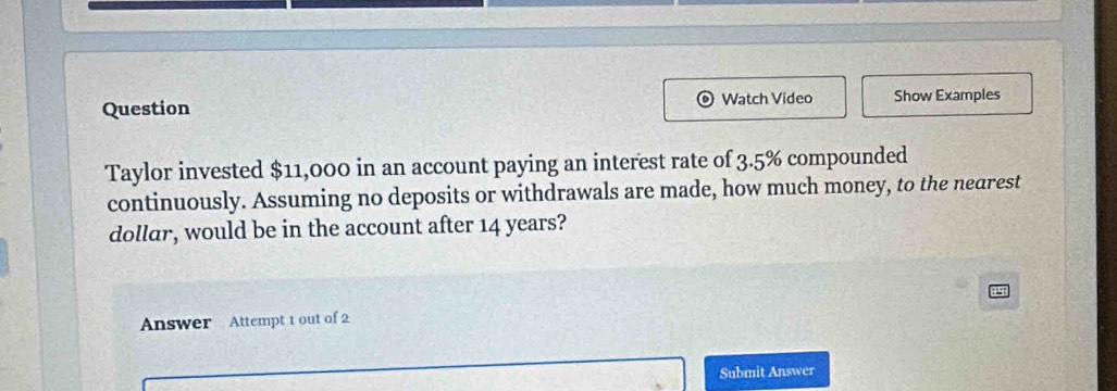 Question Watch Video Show Examples 
Taylor invested $11,000 in an account paying an interest rate of 3.5% compounded 
continuously. Assuming no deposits or withdrawals are made, how much money, to the nearest 
dollar, would be in the account after 14 years? 
Answer Attempt 1 out of 2 
Submit Answer