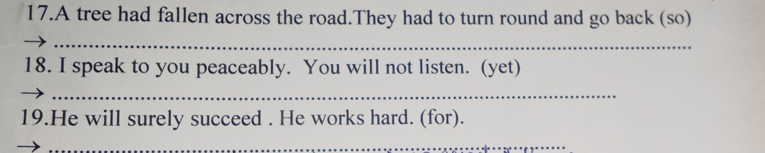 A tree had fallen across the road.They had to turn round and go back (so) 
_ 
18. I speak to you peaceably. You will not listen. (yet) 
_ 
19.He will surely succeed . He works hard. (for). 
_