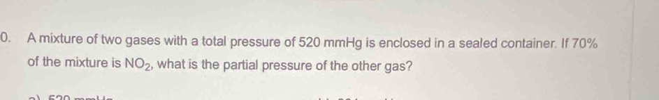 A mixture of two gases with a total pressure of 520 mmHg is enclosed in a sealed container. If 70%
of the mixture is NO_2 , what is the partial pressure of the other gas?