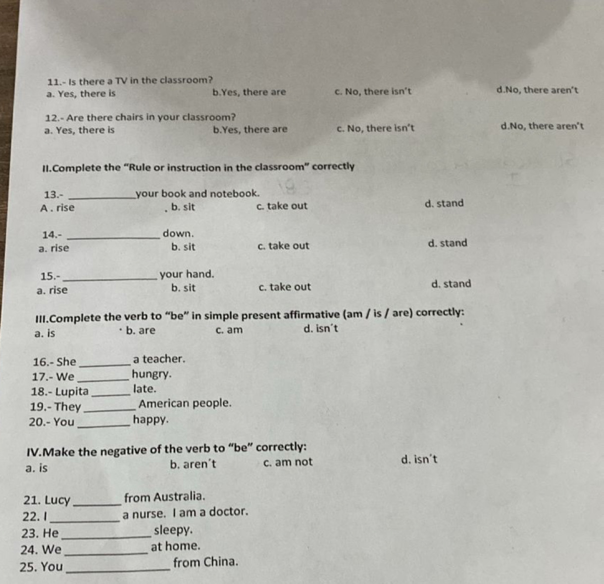 11.- Is there a TV in the classroom?
a. Yes, there is b.Yes, there are c. No, there isn’t d.No, there aren’t
12.- Are there chairs in your classroom?
a. Yes, there is b.Yes, there are c. No, there isn’t d.No, there aren't
II.Complete the “Rule or instruction in the classroom” correctly
13.- _your book and notebook.
A . rise b. sit c. take out d. stand
14.- _down.
a. rise b. sit c. take out d. stand
15.-_ your hand.
a. rise b. sit c. take out d, stand
III.Complete the verb to “be” in simple present affirmative (am / is / are) correctly:
a. is b. are c. am d. isn't
16.- She _a teacher.
17.- We _hungry.
18.- Lupita_ late.
19.- They _American people.
20.- You _happy.
IV.Make the negative of the verb to “be” correctly:
a. is b. aren’t c. am not
d. isn't
21. Lucy _from Australia.
22. I _a nurse. I am a doctor.
23. He _sleepy.
24. We _at home.
25. You_ from China.