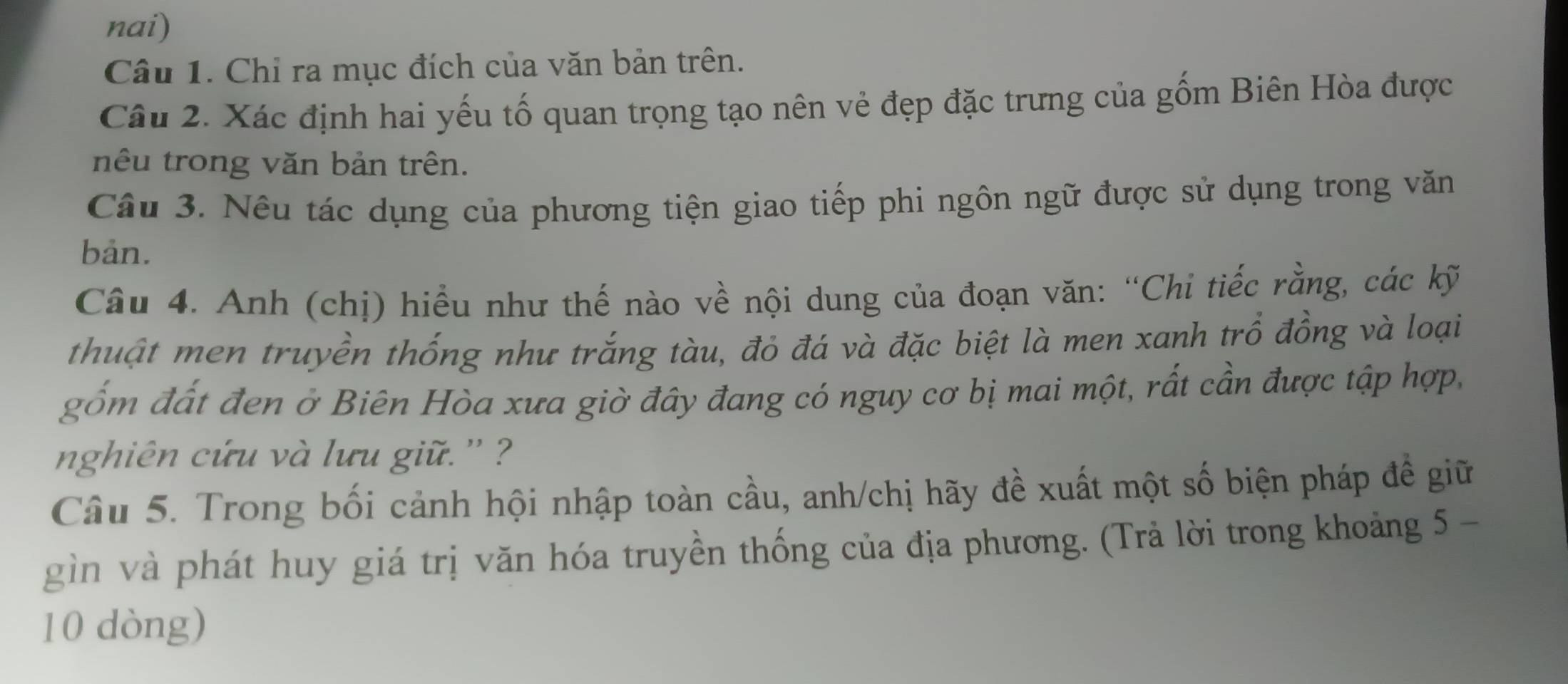 nai) 
Câu 1. Chỉ ra mục đích của văn bản trên. 
Câu 2. Xác định hai yếu tố quan trọng tạo nên vẻ đẹp đặc trưng của gốm Biên Hòa được 
nêu trong văn bản trên. 
Câu 3. Nêu tác dụng của phương tiện giao tiếp phi ngôn ngữ được sử dụng trong văn 
bản. 
Câu 4. Anh (chị) hiểu như thế nào về nội dung của đoạn văn: “Chi tiếc rằng, các kỹ 
thuật men truyền thống như trắng tàu, đỏ đá và đặc biệt là men xanh trồ đồng và loại 
gốm đất đen ở Biên Hòa xưa giờ đây đang có nguy cơ bị mai một, rất cần được tập hợp, 
nnghiên cứu và lưu giữ. '' ? 
Câu 5. Trong bối cảnh hội nhập toàn cầu, anh/chị hãy đề xuất một số biện pháp đề giữ 
gìn và phát huy giá trị văn hóa truyền thống của địa phương. (Trả lời trong khoảng 5 - 
10 dòng)