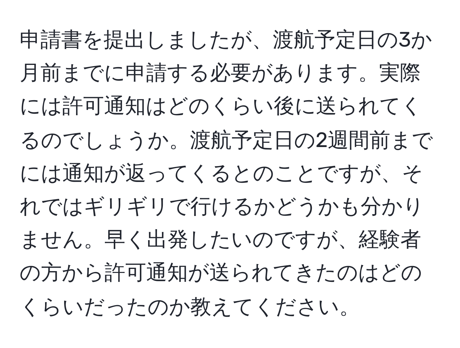 申請書を提出しましたが、渡航予定日の3か月前までに申請する必要があります。実際には許可通知はどのくらい後に送られてくるのでしょうか。渡航予定日の2週間前までには通知が返ってくるとのことですが、それではギリギリで行けるかどうかも分かりません。早く出発したいのですが、経験者の方から許可通知が送られてきたのはどのくらいだったのか教えてください。