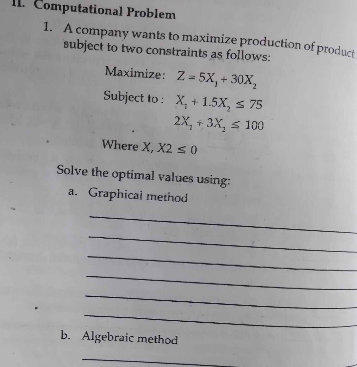 Computational Problem 
1. A company wants to maximize production of product 
subject to two constraints as follows: 
Maximize: Z=5X_1+30X_2
Subject to : X_1+1.5X_2≤ 75
2X_1+3X_2≤ 100
Where X, X2≤ 0
Solve the optimal values using: 
a. Graphical method 
_ 
_ 
_ 
_ 
_ 
_ 
b. Algebraic method 
_