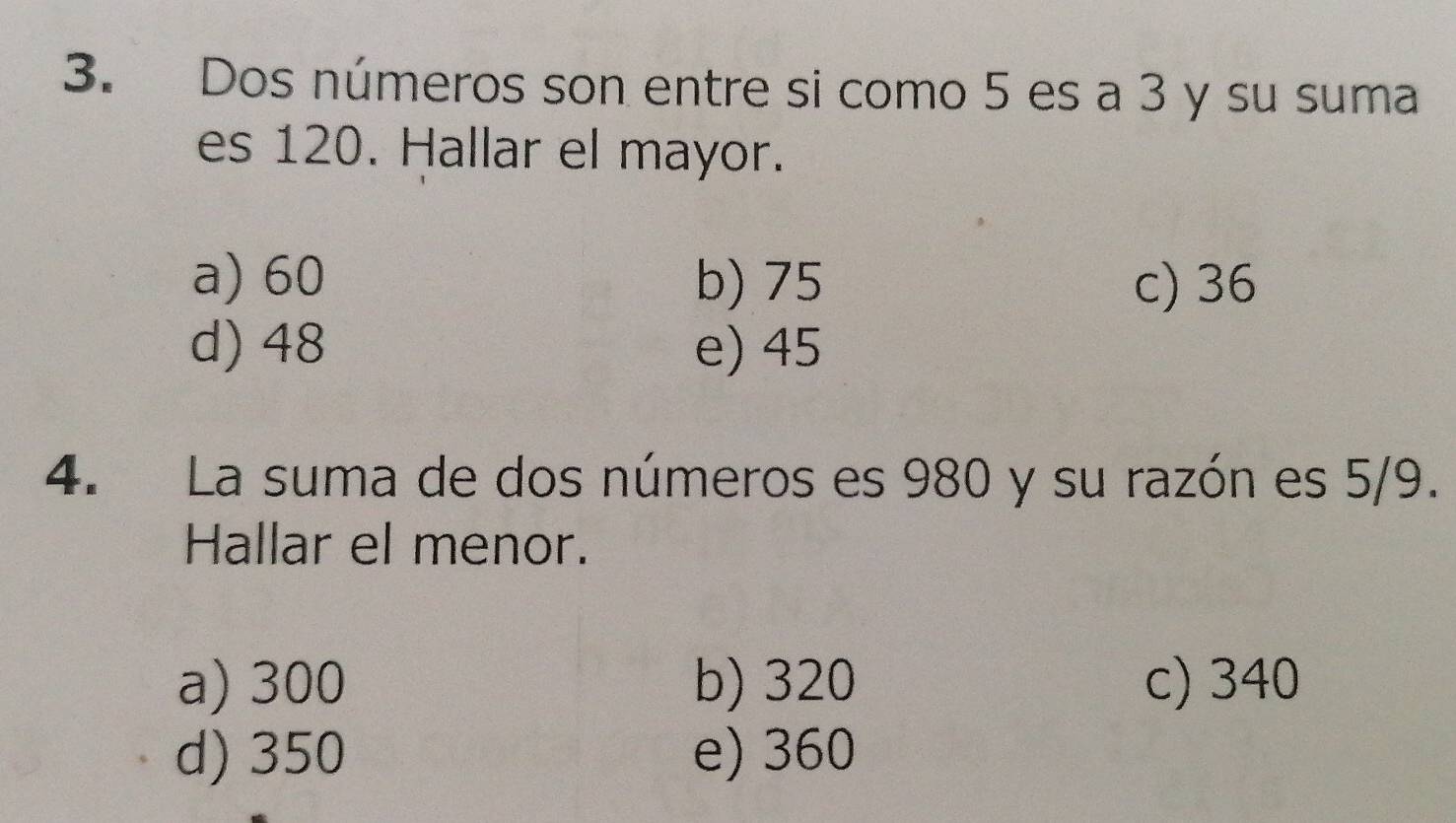 Dos números son entre si como 5 es a 3 y su suma
es 120. Hallar el mayor.
a) 60 b) 75 c) 36
d) 48 e) 45
4. La suma de dos números es 980 y su razón es 5/9.
Hallar el menor.
a) 300 b) 320 c) 340
d) 350 e) 360