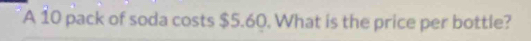 A 10 pack of soda costs $5.60. What is the price per bottle?