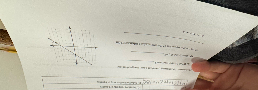 10 10. Transitive Property of Equality 
11. 11. Substitution Property of Equality 
15. Answer the following questions about the graph below: 
_ 
a) What is the y-intercept? 
_ 
b) What is the slope? 
_ 
c) Write the equation of the line in slope intercept form:
y=mx+b