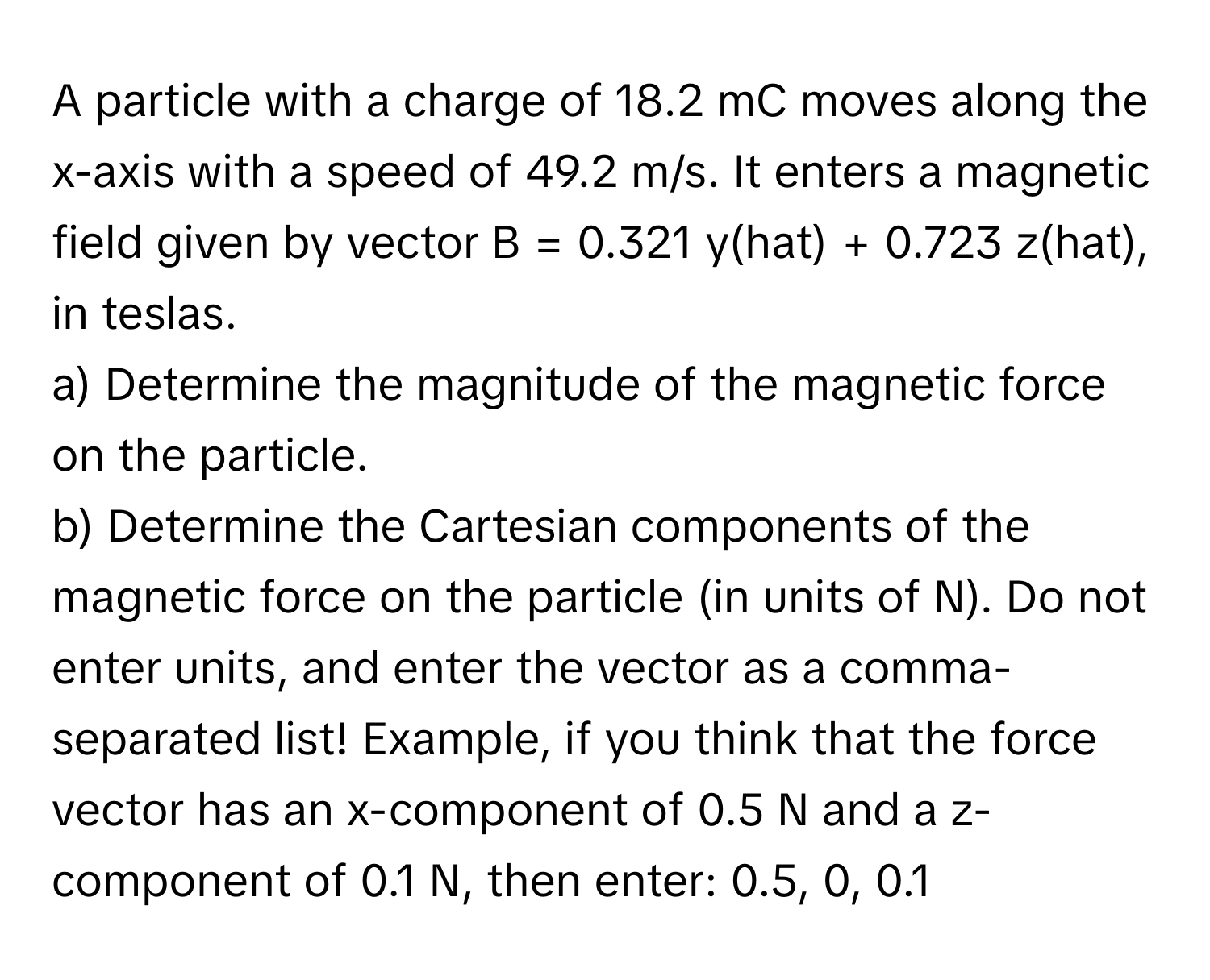 A particle with a charge of 18.2 mC moves along the x-axis with a speed of 49.2 m/s. It enters a magnetic field given by vector B = 0.321 y(hat) + 0.723 z(hat), in teslas.

a) Determine the magnitude of the magnetic force on the particle.

b) Determine the Cartesian components of the magnetic force on the particle (in units of N). Do not enter units, and enter the vector as a comma-separated list! Example, if you think that the force vector has an x-component of 0.5 N and a z-component of 0.1 N, then enter: 0.5, 0, 0.1