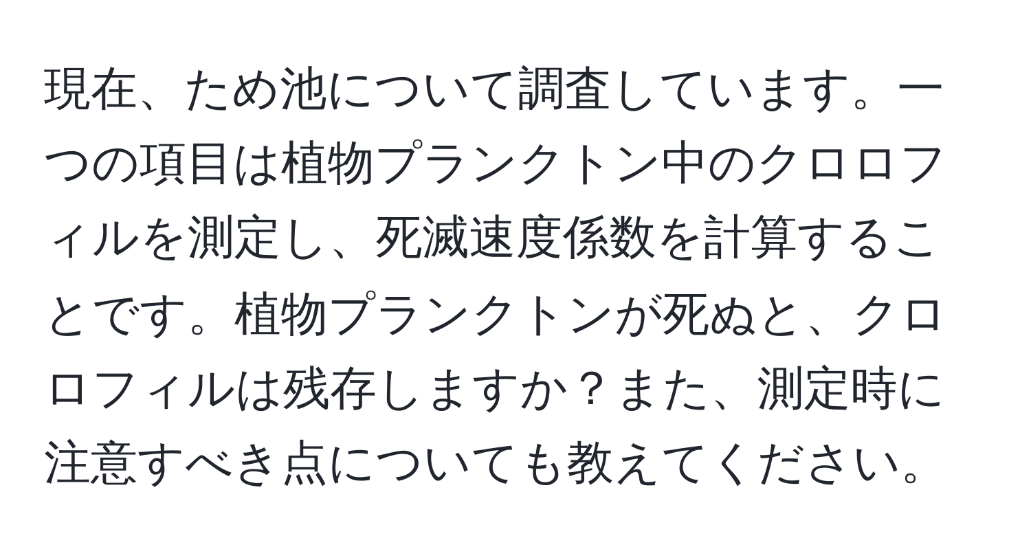 現在、ため池について調査しています。一つの項目は植物プランクトン中のクロロフィルを測定し、死滅速度係数を計算することです。植物プランクトンが死ぬと、クロロフィルは残存しますか？また、測定時に注意すべき点についても教えてください。