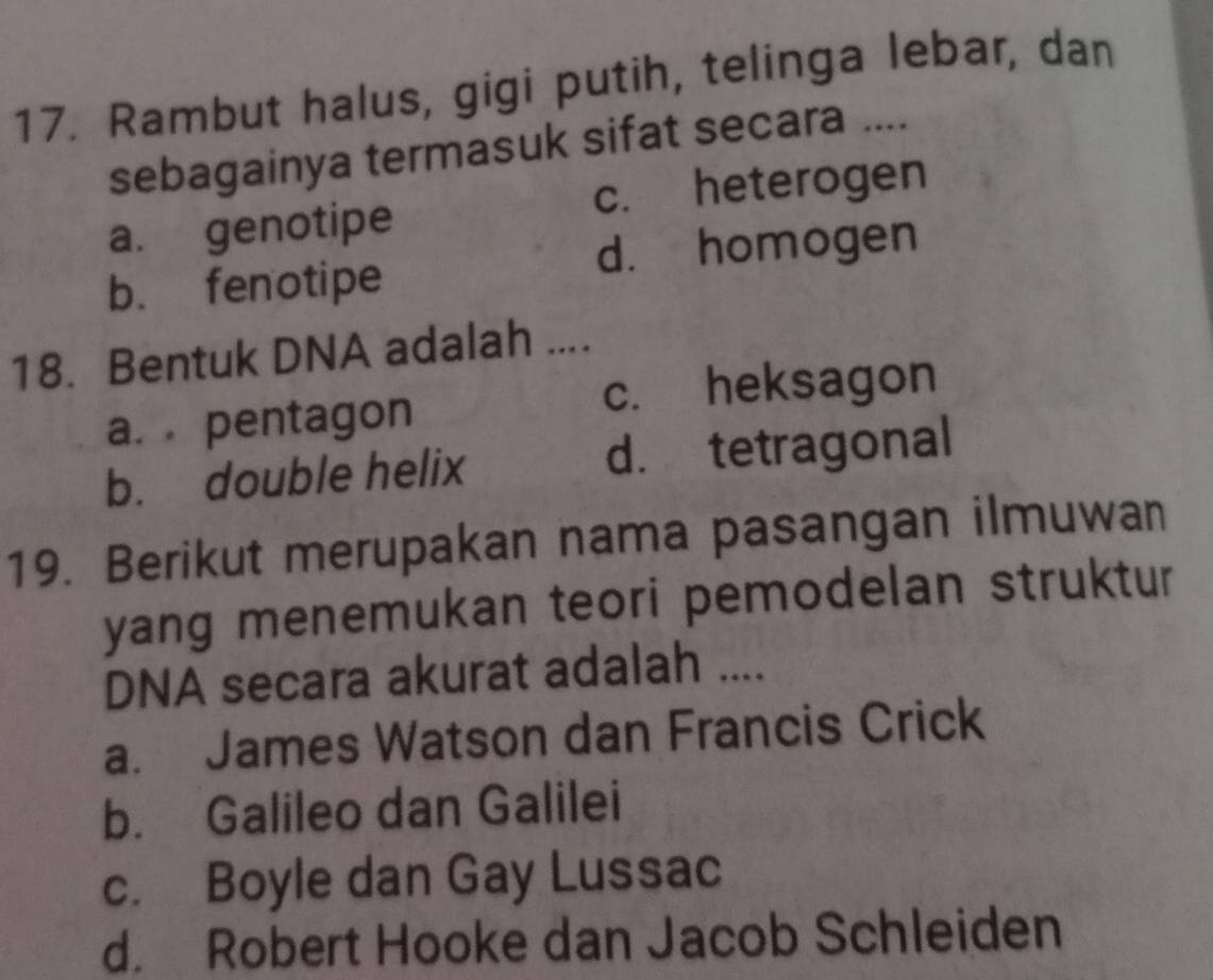 Rambut halus, gigi putih, telinga lebar, dan
sebagainya termasuk sifat secara ....
a. genotipe c. heterogen
d. homogen
b. fenotipe
18. Bentuk DNA adalah ....
c. heksagon
a. pentagon
b. double helix d. tetragonal
19. Berikut merupakan nama pasangan ilmuwan
yang menemukan teori pemodelan struktur
DNA secara akurat adalah ....
a. James Watson dan Francis Crick
b. Galileo dan Galilei
c. Boyle dan Gay Lussac
d. Robert Hooke dan Jacob Schleiden