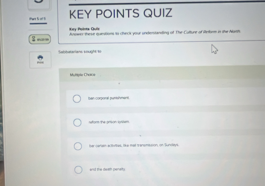 of 5 KEY POINTS QUIZ
Key Points Quiz
Answer these questions to check your understanding of The Culture of Reform in the North.
01:27:59
Sabbatarians sought to
Print
Multiple Choice
ban corporal punishment.
reform the prison system.
bar certain activities, like mail transmission, on Sundays.
end the death penalty.