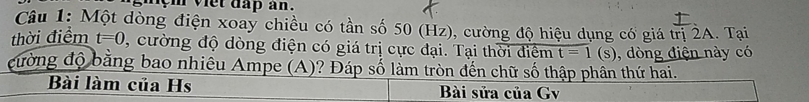 ym viet dap an. 
Câu 1: Một dòng điện xoay chiều có tần số 50 (Hz), cường độ hiệu dụng có giá trị 2A. Tại 
thời điểm t=0 , cường độ dòng điện có giá trị cực đại. Tại thời điểm t=1 (S) 0, dòng điện này có 
cường độ bằng bao nhiêu Ampe (A)? Đáp số làm tròn đến chữ số thập phân thứ hai. 
Bài làm của Hs Bài sửa của Gv