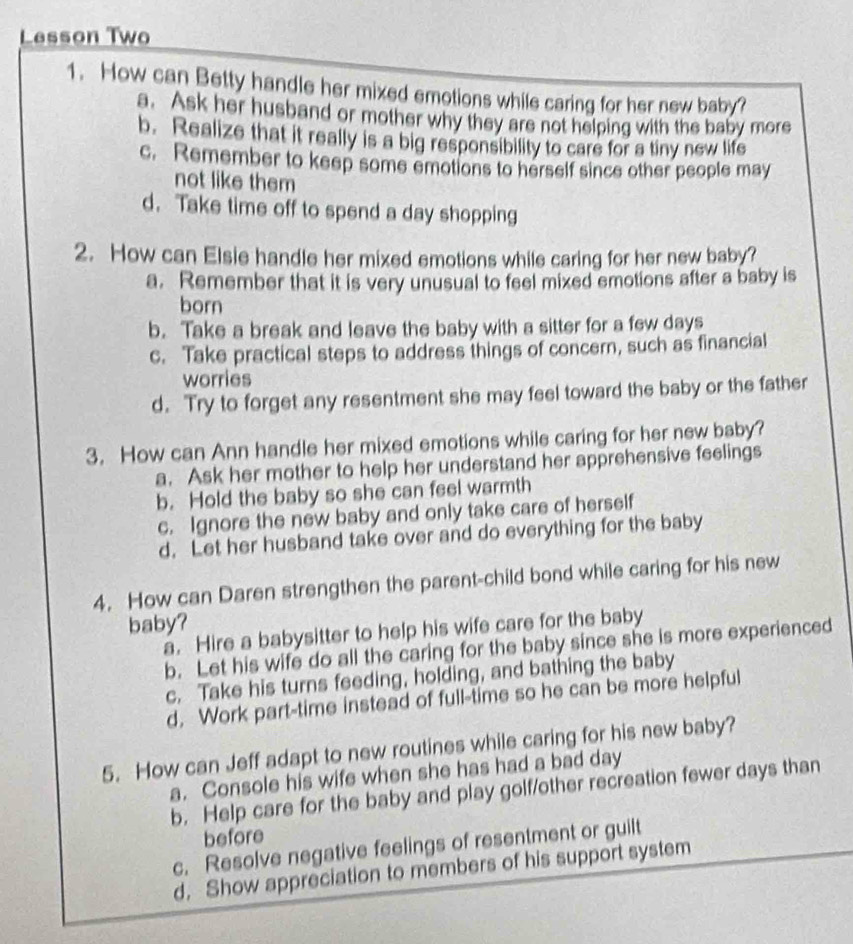 Lesson Two
1. How can Betty handle her mixed emotions while caring for her new baby?
a. Ask her husband or mother why they are not helping with the baby more
b. Realize that it really is a big responsibility to care for a tiny new life
c. Remember to keep some emotions to herself since other people may
not like them
d. Take time off to spend a day shopping
2. How can Elsie handle her mixed emotions while caring for her new baby?
a. Remember that it is very unusual to feel mixed emotions after a baby is
born
b. Take a break and leave the baby with a sitter for a few days
c. Take practical steps to address things of concern, such as financial
worries
d. Try to forget any resentment she may feel toward the baby or the father
3. How can Ann handle her mixed emotions while caring for her new baby?
a. Ask her mother to help her understand her apprehensive feelings
b. Hold the baby so she can feel warmth
c. Ignore the new baby and only take care of herself
d. Let her husband take over and do everything for the baby
4. How can Daren strengthen the parent-child bond while caring for his new
baby?
a. Hire a babysitter to help his wife care for the baby
b. Let his wife do all the caring for the baby since she is more experienced
c. Take his turns feeding, holding, and bathing the baby
d, Work part-time instead of full-time so he can be more helpful
5. How can Jeff adapt to new routines while caring for his new baby?
a. Console his wife when she has had a bad day
b. Help care for the baby and play golf/other recreation fewer days than
before
c. Resolve negative feelings of resentment or guilt
d. Show appreciation to members of his support system