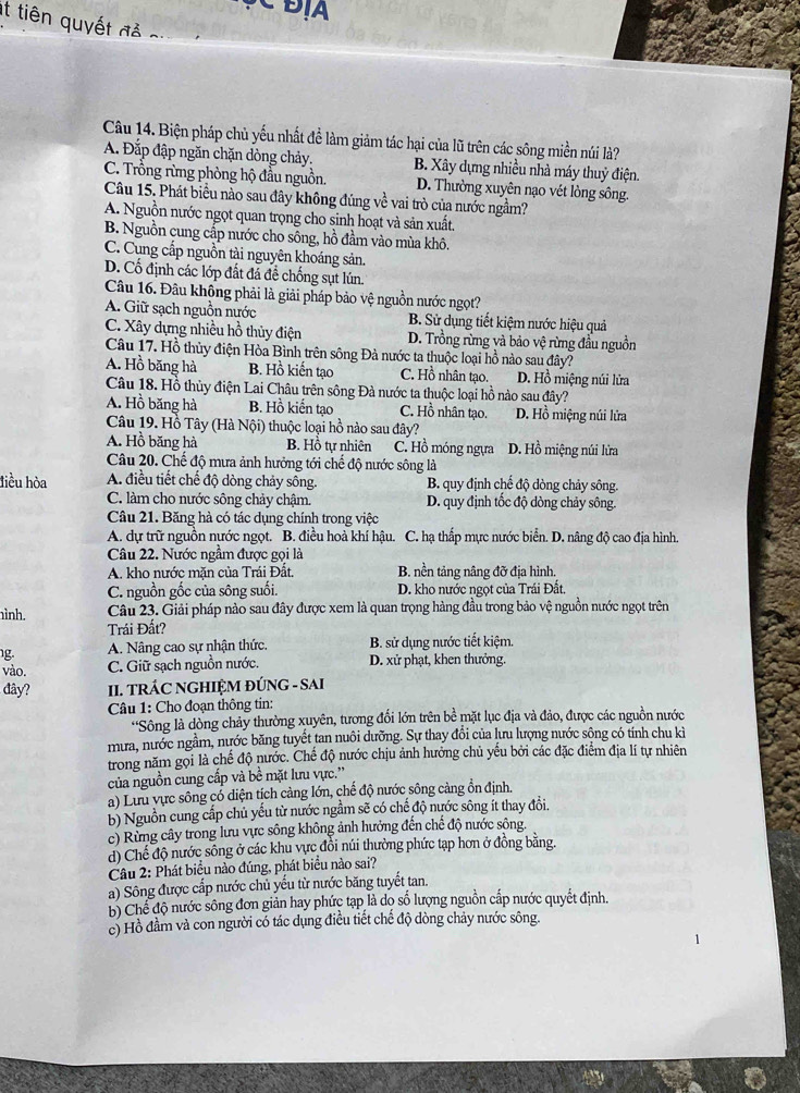 Đ A 
It tiên quyết đả
Câu 14. Biện pháp chủ yếu nhất để làm giảm tác hại của lũ trên các sông miền núi là?
A. Đắp đập ngăn chặn dòng chảy. B. Xây dựng nhiều nhà máy thuỷ điện.
C. Trồng rừng phòng hộ đầu nguồn. D. Thường xuyên nạo vét lòng sông.
Câu 15. Phát biểu nào sau đây không đúng về vai trò của nước ngầm?
A. Nguồn nước ngọt quan trọng cho sinh hoạt và sản xuất.
B. Nguồn cung cấp nước cho sông, hồ đầm vào mùa khô.
C. Cung cấp nguồn tài nguyên khoáng sản.
D. Cố định các lớp đất đá để chống sụt lún.
Câu 16. Đâu không phải là giải pháp bảo vệ nguồn nước ngọt?
A. Giữ sạch nguồn nước B. Sử dụng tiết kiệm nước hiệu quả
C. Xây dựng nhiều hồ thủy điện D. Trồng rừng và bảo vệ rừng đầu nguồn
Câu 17. Hồ thủy điện Hòa Bình trên sông Đà nước ta thuộc loại hồ nào sau đây?
A. Hồ băng hà B. Hồ kiến tạo C. Hồ nhân tạo. D. Hồ miệng núi lửa
Câu 18. Hồ thủy điện Lai Châu trên sông Đà nước ta thuộc loại hồ nào sau đây?
A. Hồ băng hà B. Hồ kiến tạo C. Hồ nhân tạo. D. Hồ miệng núi lửa
Câu 19. Hồ Tây (Hà Nội) thuộc loại hồ nào sau đây?
A. Hồ băng hà B. Hồ tự nhiên C. Hồ móng ngựa D. Hồ miệng núi lửa
Câu 20. Chế độ mưa ảnh hưởng tới chế độ nước sông là
liều hòa A. điều tiết chế độ dòng chảy sông. B. quy định chế độ dòng chảy sông.
C. làm cho nước sông chảy chậm. D. quy định tốc độ dòng chảy sông.
Câu 21. Băng hà có tác dụng chính trong việc
A. dự trữ nguồn nước ngọt. B. điều hoà khí hậu. C. hạ thấp mực nước biển. D. nâng độ cao địa hình.
Câu 22. Nước ngầm được gọi là
A. kho nước măn của Trái Đất B. nền tảng nâng đỡ địa hình.
C. nguồn gốc của sông suối. D. kho nước ngọt của Trái Đất.
ình. Câu 23. Giải pháp nào sau đây được xem là quan trọng hàng đầu trong bảo vệ nguồn nước ngọt trên
Trái Đất?
g. A. Nâng cao sự nhận thức. B. sử dụng nước tiết kiệm.
vào. C. Giữ sạch nguồn nước. D. xử phạt, khen thưởng.
dây? II. TRÁC NGHIỆM ĐÚNG - SAI
Câu 1: Cho đoạn thông tin:
'Sông là dòng chảy thường xuyên, tương đổi lớn trên bề mặt lục địa và đảo, được các nguồn nước
mưa, nước ngầm, nước băng tuyết tan nuôi dưỡng. Sự thay đổi của lưu lượng nước sông có tính chu kì
trong năm gọi là chế độ nước. Chế độ nước chịu ảnh hưởng chủ yếu bởi các đặc điểm địa lí tự nhiên
của nguồn cung cấp và bề mặt lưu vực.''
a) Lưu vực sông có diện tích cảng lớn, chế độ nước sông cảng ổn định.
b) Nguồn cung cấp chủ yếu từ nước ngầm sẽ có chế độ nước sông ít thay đổi.
c) Rừng cây trong lưu vực sông không ảnh hưởng đến chế độ nước sông.
d) Chế độ nước sông ở các khu vực đồi núi thường phức tạp hơn ở đồng bằng.
Câu 2: Phát biểu nào đúng, phát biểu nào sai?
a) Sông được cấp nước chủ yếu từ nước băng tuyết tan.
b) Chế độ nước sông đơn giản hay phức tạp là dọ số lượng nguồn cấp nước quyết định.
c) Hồ đầm và con người có tác dụng điều tiết chế độ dòng chảy nước sông.