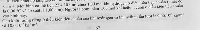 Nếu nhiệt độ tang gấp dổi t 
Cầu 4. Một bình có thể tích 22,4.10^(-3)m^3 chứa 1,00 mol khí hydrogen ở điều kiện tiêu chuân (nhiệt độ 
là 0.00°C và áp suất là 1,00 atm). Người ta bơm thêm 1,00 mol khí helium cũng ở điều kiện tiêu chuẩn 
vào bình này. 
Cho khối lượng riêng ở điều kiện tiêu chuẩn của khí hydrogen và khí helium lần lượt là 9,00.10^(-2)kg/m^3
và 18,0.10^(-2)kg/m^3. 
67