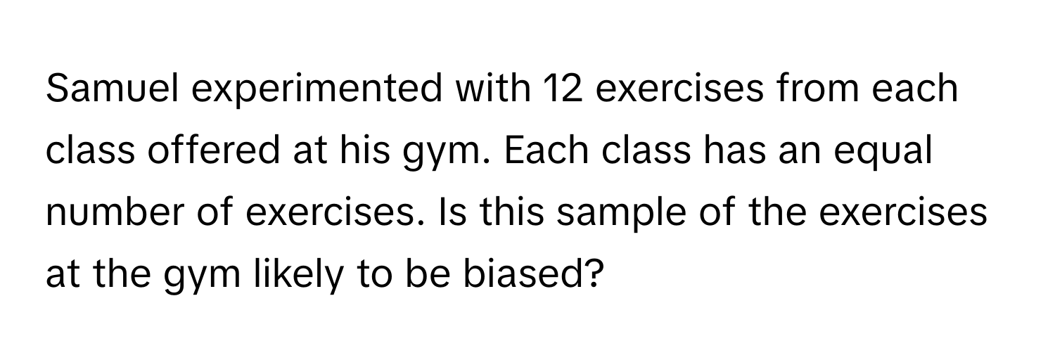 Samuel experimented with 12 exercises from each class offered at his gym. Each class has an equal number of exercises. Is this sample of the exercises at the gym likely to be biased?