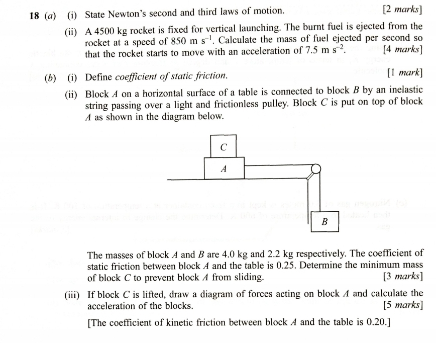 18 (a) (i) State Newton’s second and third laws of motion. 
[2 marks] 
(ii) A 4500 kg rocket is fixed for vertical launching. The burnt fuel is ejected from the 
rocket at a speed of 850ms^(-1). Calculate the mass of fuel ejected per second so 
that the rocket starts to move with an acceleration of 7.5ms^(-2). [4 marks] 
(b) (i) Define coefficient of static friction. [1 mark] 
(ii) Block A on a horizontal surface of a table is connected to block B by an inelastic 
string passing over a light and frictionless pulley. Block C is put on top of block
A as shown in the diagram below. 
The masses of block A and B are 4.0 kg and 2.2 kg respectively. The coefficient of 
static friction between block A and the table is 0.25. Determine the minimum mass 
of block C to prevent block A from sliding. [3 marks] 
(iii) If block C is lifted, draw a diagram of forces acting on block A and calculate the 
acceleration of the blocks. [5 marks] 
[The coefficient of kinetic friction between block A and the table is 0.20.]