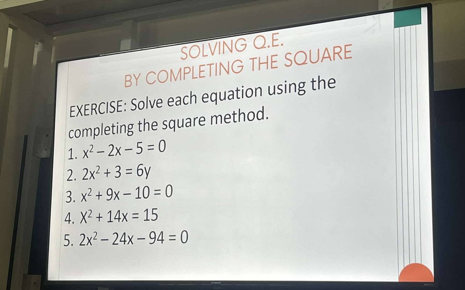 SOLVING Q.E. 
BY COMPLETING THE SQUARE 
EXERCISE: Solve each equation using the 
completing the square method. 
1. x^2-2x-5=0
2. 2x^2+3=6y
3. x^2+9x-10=0
4. X^2+14x=15
5. 2x^2-24x-94=0