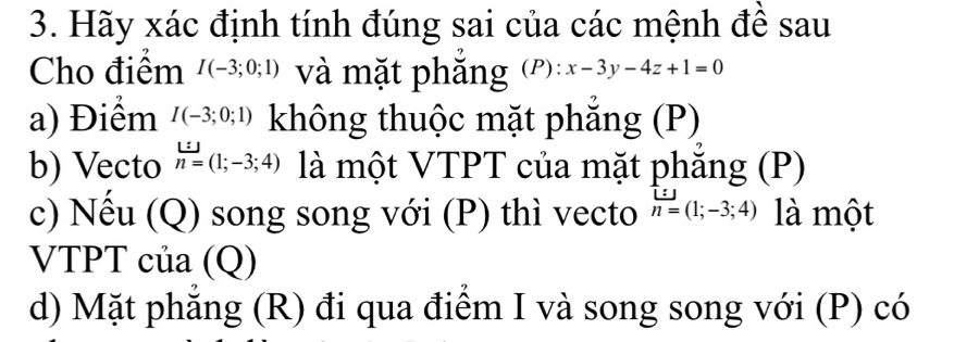 Hãy xác định tính đúng sai của các mệnh đề sau 
Cho điểm I(-3;0;1) và mặt phẳng (P):x-3y-4z+1=0
a) Điểm I(-3;0;1) không thuộc mặt phẳng (P) 
b) Vecto n=(1;-3;4) là một VTPT của mặt phẳng (P) 
c) Nếu (Q) song song với (P) thì vecto n=(1;-3;4) là một 
VTPT của (Q) 
d) Mặt phẳng (R) đi qua điểm I và song song với (P) có