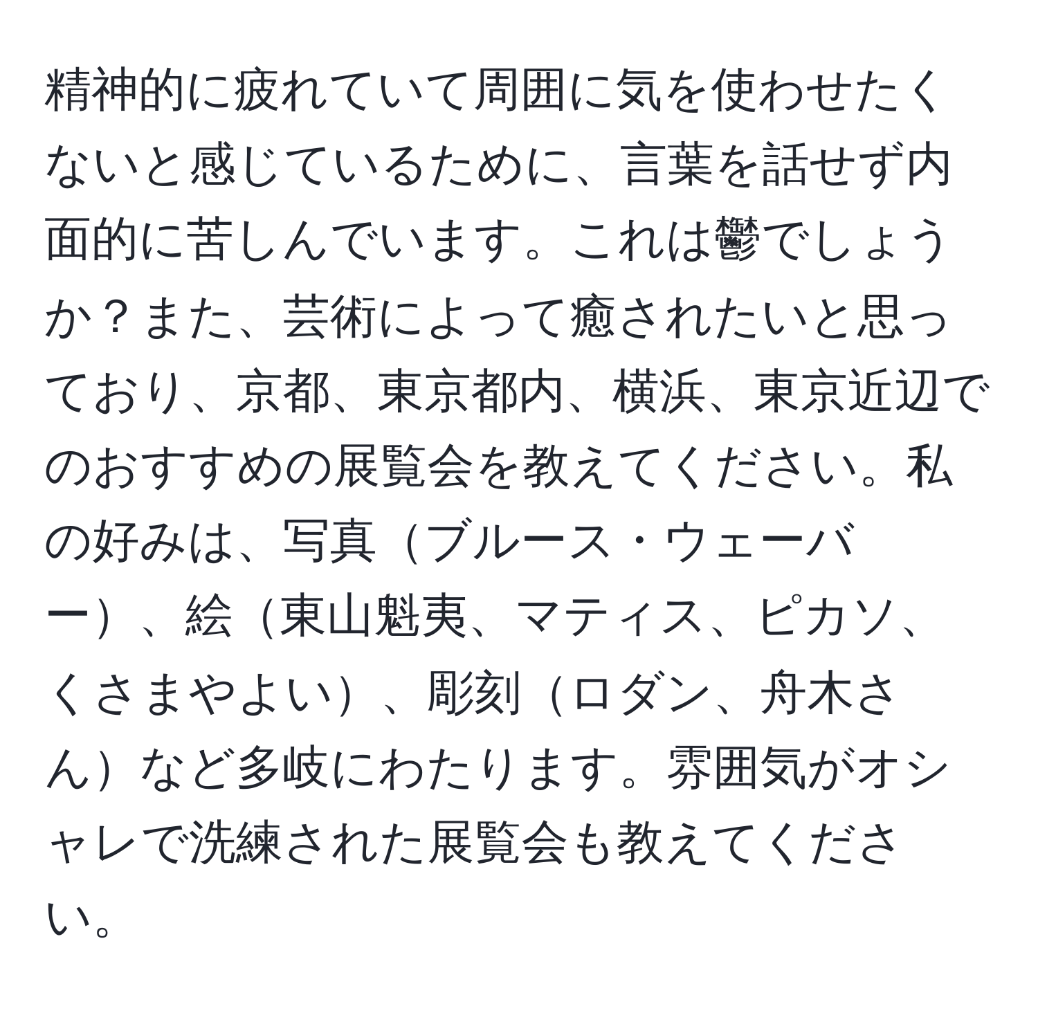 精神的に疲れていて周囲に気を使わせたくないと感じているために、言葉を話せず内面的に苦しんでいます。これは鬱でしょうか？また、芸術によって癒されたいと思っており、京都、東京都内、横浜、東京近辺でのおすすめの展覧会を教えてください。私の好みは、写真ブルース・ウェーバー、絵東山魁夷、マティス、ピカソ、くさまやよい、彫刻ロダン、舟木さんなど多岐にわたります。雰囲気がオシャレで洗練された展覧会も教えてください。