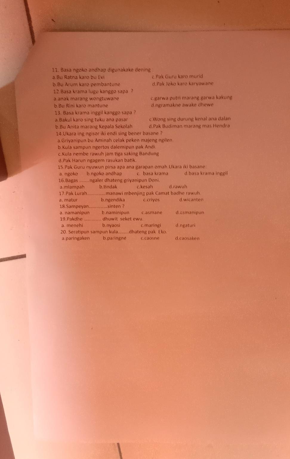 Basa ngoko andhap digunakake dening :
a.Bu Ratna karo bu Evi c.Pak Guru karo murid
b.Bu Arum karo pembantune d.Pak Joko karo karyawane
12.Basa krama lugu kanggo sapa ?
a anak marang wongtuwane . c.garwa putri marang garwa kakung
b.Bu Rini karo mantune d.ngramakne awake dhewe
13. Basa krama inggil kanggo sapa ?
a.Bakul karo sing tuku ana pasar c.Wong sing durung kenal ana dalan
b.Bu Anita marang Kepala Sekolah d.Pak Budiman marang mas Hendra
14.Ukara ing ngisor iki endi sing bener basane ?
a.Griyanipun bu Aminah celak peken majeng ngilen
b.Kula sampun ngertos dalemipun pak Andi.
c.Kula nembe rawuh jam tiga saking Bandung
d.Pak Harun ngagem rasukan batík.
15.Pak Guru nyuwun pirsa apa ana garapan omah.Ukara iki basane:
a. ngoko b.ngoko andhap c. basa krama d.basa krama inggil
16.Bagas ........ngaler dhateng griyanipun Doni.
a.mlampah b.tindak c.kesah d.rawuh
17.Pak Lurah manawi mbenjing pak Camat badhe rawuh.
a. matur b.ngendika c.criyos d.wicanten
18.Sampeyan._ .....sinten ?
a. namanipun b.naminipun c.asmane d.asmanipun
19.Pakdhe ... dhuwit seket ewu.
a. menehi b.nyaosi c.maringi d.ngaturi
20. Seratipun sampun kula.........dhateng pak Eko.
a.paringaken b.paringne c.caosne d.caosaken