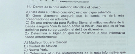 HATIONAL UNVERSETEY
11.- Dentro de la nota anterior, identifica el balazo:
A) Kiss dará su último concierto; esto es lo que sabemos
B) Gene Simmons aseguró que la banda no dará más
presentaciones en adelante.
C) En una entrevista para Rolling Stone, el mítico vocalista de la
banda aseguró ''con la mano sobre la biblia', que éste es el final
definitivo para su agrupación, el del 2 de diciembre.
2.- Determina el lugar en que fue realizada la nota informativa
citada anteriormente.
A) Madison Square Garden
B) Ciudad de México
C) Nueva York.
3 ª Determina al o los protagonistas de la nota informativa que