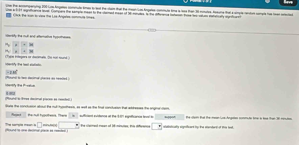 or 2 Save
Use the accompanying 200 Los Angeles commute times to test the claim that the mean Los Angeles commute time is less than 36 minutes. Assume that a simple random sample has been selected.
Use a 0.01 significance level. Compare the sample mean to the claimed mean of 36 minutes. Is the difference between those two values statistically significant?
Click the icon to view the Los Angeles commute times.
Identify the null and alternative hypotheses.
(Type integers or decimals. Do not round.)
Identify the test statistic.
-2.85'
(Round to two decimal places as needed.)
Identify the P-value.
0.002
(Round to three decimal places as needed.)
State the conclusion about the null hypothesis, as well as the final conclusion that addresses the original claim.
Reject the null hypothesis. There is sufficient evidence at the 0.01 significance level to support the claim that the mean Los Angales commute time is less than 36 minutes.
The sample mean is □ minute(s) the claimed mean of 36 minutes; this difference statistically significant by the standard of this test.
(Round to one decimal place as needed.)