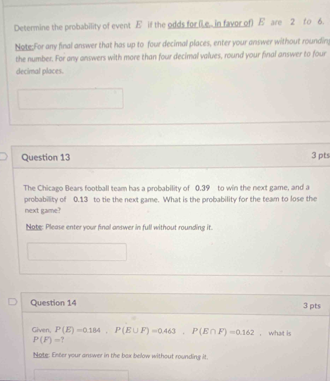 Determine the probability of event E if the odds for (i,e,, in favor of) E are 2 to 6. 
Note:For any final answer that has up to four decimal places, enter your answer without rounding 
the number. For any answers with more than four decimal values, round your final answer to four 
decimal places. 
Question 13 3 pts 
The Chicago Bears football team has a probability of 0.39 to win the next game, and a 
probability of 0.13 to tie the next game. What is the probability for the team to lose the 
next game? 
Note: Please enter your final answer in full without rounding it. 
Question 14 3 pts 
Given, P(E)=0.184, P(E∪ F)=0.463, P(E∩ F)=0.162 , what is
P(F)= ? 
Note: Enter your answer in the box below without rounding it.