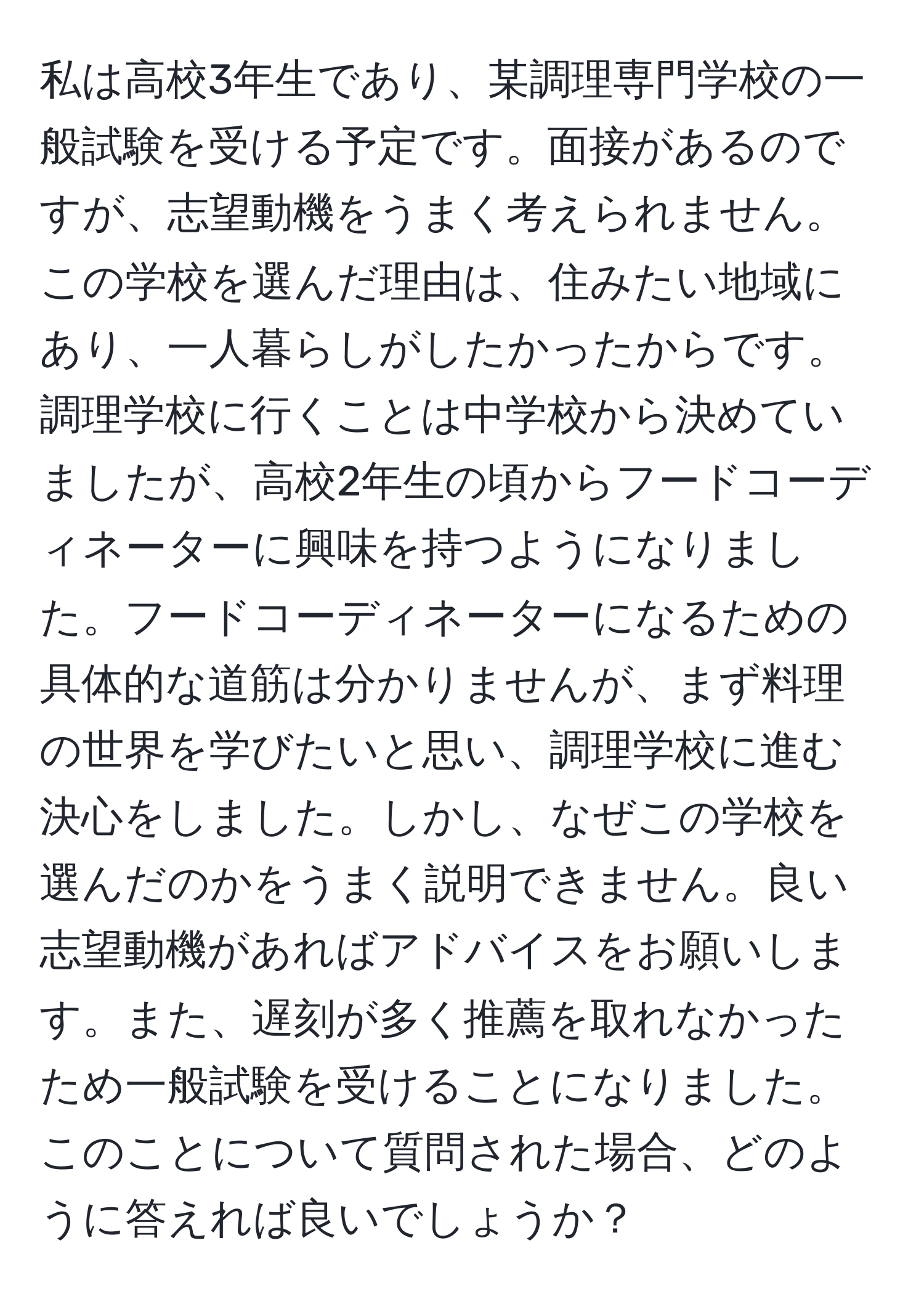 私は高校3年生であり、某調理専門学校の一般試験を受ける予定です。面接があるのですが、志望動機をうまく考えられません。この学校を選んだ理由は、住みたい地域にあり、一人暮らしがしたかったからです。調理学校に行くことは中学校から決めていましたが、高校2年生の頃からフードコーディネーターに興味を持つようになりました。フードコーディネーターになるための具体的な道筋は分かりませんが、まず料理の世界を学びたいと思い、調理学校に進む決心をしました。しかし、なぜこの学校を選んだのかをうまく説明できません。良い志望動機があればアドバイスをお願いします。また、遅刻が多く推薦を取れなかったため一般試験を受けることになりました。このことについて質問された場合、どのように答えれば良いでしょうか？