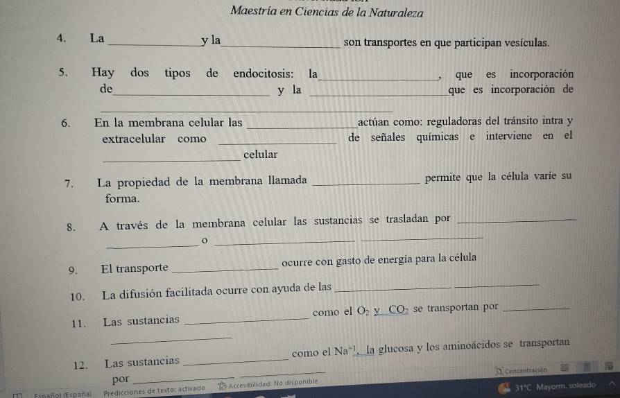 Maestría en Ciencias de la Naturaleza 
4. La _y la_ son transportes en que participan vesículas. 
5. Hay dos tipos de endocitosis: la_ , que es incorporación 
de_ y la _que es incorporación de 
_ 
6. En la membrana celular las _actúan como: reguladoras del tránsito intra y 
_ 
extracelular como de señales químicas e interviene en el 
_ 
celular 
7. La propiedad de la membrana llamada _permite que la célula varíe su 
forma. 
8. A través de la membrana celular las sustancias se trasladan por_ 
_0_ 
_ 
9. El transporte _ocurre con gasto de energía para la célula 
10. La difusión facilitada ocurre con ayuda de las 
_ 
11. Las sustancias _como el O_2 y CO_2 se transportan por_ 
_ 
12. Las sustancias _como el Na^(-1) la glucosa y los aminoácidos se transportan 
por __Concentración 
31'C Mayorm. soleado 
Esnañol (España) Predicciones de texto: activado 1 Accesibilidad: No disponible