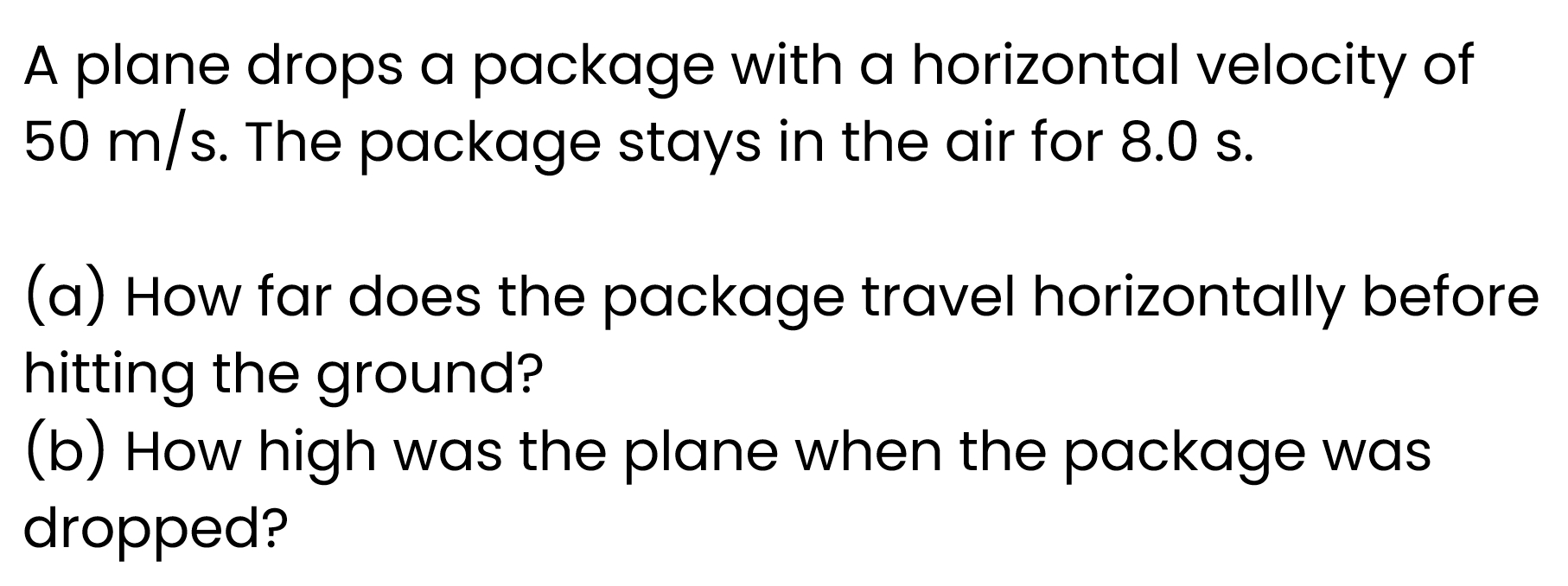 A plane drops a package with a horizontal velocity of
50 m/s. The package stays in the air for 8.0 s. 
(a) How far does the package travel horizontally before 
hitting the ground? 
(b) How high was the plane when the package was 
dropped?