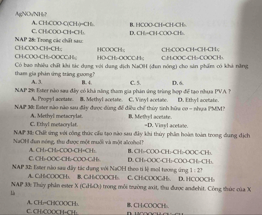 AgNO₃/NH₃?
A. CH₃COO-C(CH₃)=CH₂. B. HCOO-CH=CH-CH₃.
C. CH₃COO-CH=CH₂. D. CH:=CH-COO-CH₃.
NAP 28: Trong các chất sau:
CH₃COO-CH=CH₂; HCOOCH₃; CH₃COO-CH=CH-CH₃;
CH₃COO-CH₂-OOCC₂H₃; HO-CH₂-OOCC₃H₃; C₂H₁OOC-CH₂-COOCH₃.
Có bao nhiêu chất khi tác dụng với dung dịch NaOH (đun nóng) cho sản phẩm có khả năng
tham gia phản ứng tráng gương?
A. 3. B. 4. C. 5. D. 6.
NAP 29: Ester nào sau đây có khả năng tham gia phản ứng trùng hợp để tạo nhựa PVA ?
A. Propyl acetate. B. Methyl acetate. C. Vinyl acetate. D. Ethyl acetate.
NAP 30: Ester nào nào sau đây được dùng để điều chế thủy tinh hữu cơ = nhựa PMM?
A. Methyl metacrylat. B. Methyl acetate.
C. Ethyl metacrylat. =D. Vinyl acetate.
NAP 31: Chất ứng với công thức cấu tạo nào sau đây khi thủy phân hoàn toàn trong dung dịch
NaOH đun nóng, thu được một muối và một alcohol?
A. CH₃-CH₂-COO-CH=CH₂. B. CH₃-COO-CH₂-CH₂-OOC-CH₃.
C. CH₃-OOC-CH₂-COO-C₅H₅. D. CH₃-OOC-CH₂-COO-CH₂-CH₃.
NAP 32: Ester nào sau đây tác dụng với NaOH theo ti lệ mol tương ứng 1:2
A. C₂H₅COOCH₃. B. C₆H₅COOCH₃. C. CH₃COOC₆H₅. D. HCOOCH₃
NAP 33: Thủy phân ester X (С₄Η₆Ο₂) trong môi trường axit, thu được andehit. Công thức của X
là
A. CH₂=CHCOOCH₁. B. CH₃COOCH₃.
C. CH₃COOCH=CH₂.