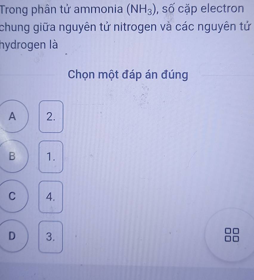 Trong phân tử ammonia (NH_3) , số cặp electron
chung giữa nguyên tử nitrogen và các nguyên tử
hydrogen là
Chọn một đáp án đúng
A 2.
B 1.
C 4.
D 3.