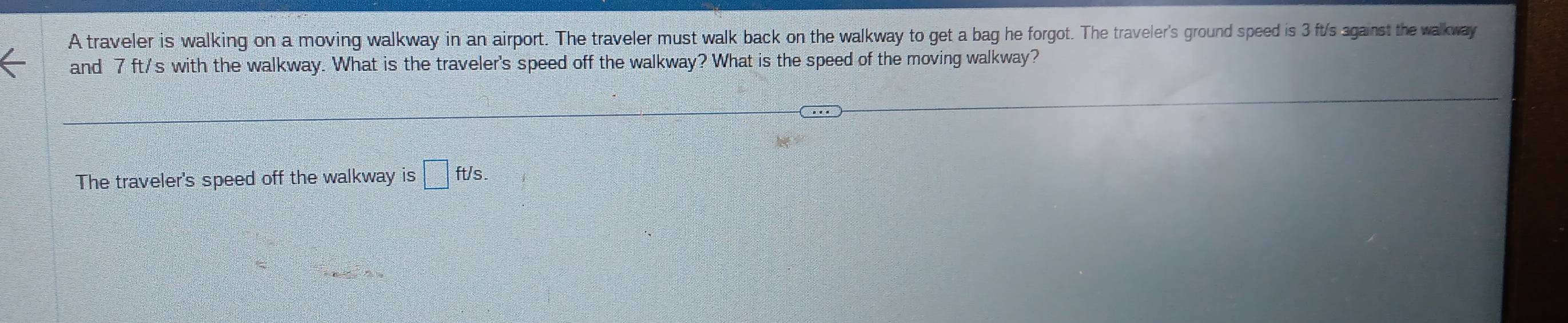 A traveler is walking on a moving walkway in an airport. The traveler must walk back on the walkway to get a bag he forgot. The traveler's ground speed is 3 ft/s against the walkway 
and 7 ft/s with the walkway. What is the traveler's speed off the walkway? What is the speed of the moving walkway? 
The traveler's speed off the walkway is □ ft/s.