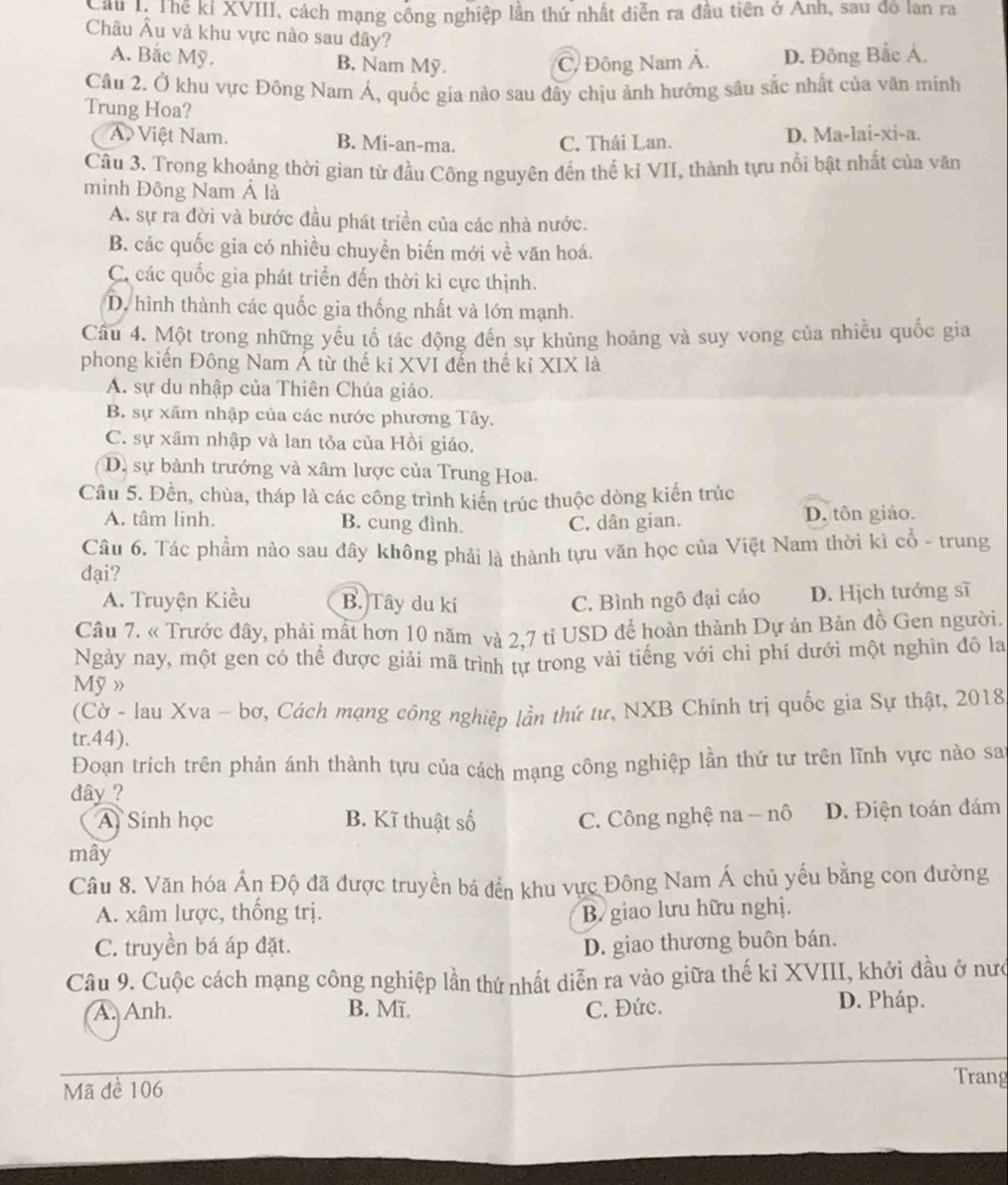 Cầu 1: Thể kỉ XVIII, cách mạng công nghiệp lần thứ nhất diễn ra đầu tiên ở Anh, sau đô lan ra
Châu Âu và khu vực nào sau đây?
A. Bắc Mỹ. B. Nam Mỹ. C. Đông Nam Á. D. Đông Bắc Á.
Câu 2. Ở khu vực Đông Nam Á, quốc gia nào sau đầy chịu ảnh hưỡng sâu sắc nhất của văn minh
Trung Hoa?
A Việt Nam. B. Mi-an-ma. C. Thái Lan. D. Ma-lai-xi-a.
Câu 3. Trong khoảng thời gian từ đầu Công nguyên đến thế kỉ VII, thành tựu nổi bật nhất của văn
minh Đông Nam Á là
A. sự ra đời và bước đầu phát triển của các nhà nước.
B. các quốc gia có nhiều chuyển biến mới về văn hoá.
C các quốc gia phát triển đến thời kì cực thịnh.
D. hình thành các quốc gia thống nhất và lớn mạnh.
Câu 4. Một trong những yếu tố tác động đến sự khủng hoảng và suy vong của nhiều quốc gia
phong kiến Đông Nam Á từ thế kỉ XVI đến thế kỉ XIX là
A. sự du nhập của Thiên Chúa giáo.
B. sự xâm nhập của các nước phương Tây.
C. sự xâm nhập và lan tỏa của Hồi giáo,
D. sự bành trướng và xâm lược của Trung Hoa.
Cầu 5. Đền, chùa, tháp là các công trình kiển trúc thuộc dòng kiến trúc
A. tâm linh. B. cung đình. C. dân gian. D. tôn giáo.
Câu 6. Tác phẩm nào sau đây không phải là thành tựu văn học của Việt Nam thời kì cổ - trung
dại?
A. Truyện Kiều B. Tây du kí C. Bình ngô đại cáo D. Hịch tướng sĩ
Câu 7. « Trước đây, phải mất hơn 10 năm và 2,7 tỉ USD để hoàn thành Dự án Bản đồ Gen người.
Ngày nay, một gen có thể được giải mã trình tự trong vài tiếng với chỉ phí dưới một nghìn đô la
Mỹ »
(Cờ - lau Xva - bơ, Cách mạng công nghiệp lần thứ tư, NXB Chính trị quốc gia Sự thật, 2018
tr.44).
Đoạn trích trên phản ánh thành tựu của cách mạng công nghiệp lần thứ tư trên lĩnh vực nào sai
dây ?
A Sinh học B. Kĩ thuật số C. Công nghệ na - nô D. Điện toán đám
mây
Câu 8. Văn hóa Ấn Độ đã được truyền bá đến khu vực Đông Nam Á chủ yếu bằng con đường
A. xâm lược, thống trị. B giao lưu hữu nghị.
C. truyền bá áp đặt. D. giao thương buôn bán.
Câu 9. Cuộc cách mạng công nghiệp lần thứ nhất diễn ra vào giữa thế kỉ XVIII, khởi đầu ở nướ
A. Anh. B. Mĩ. C. Đức.
D. Pháp.
Mã đề 106
Trang