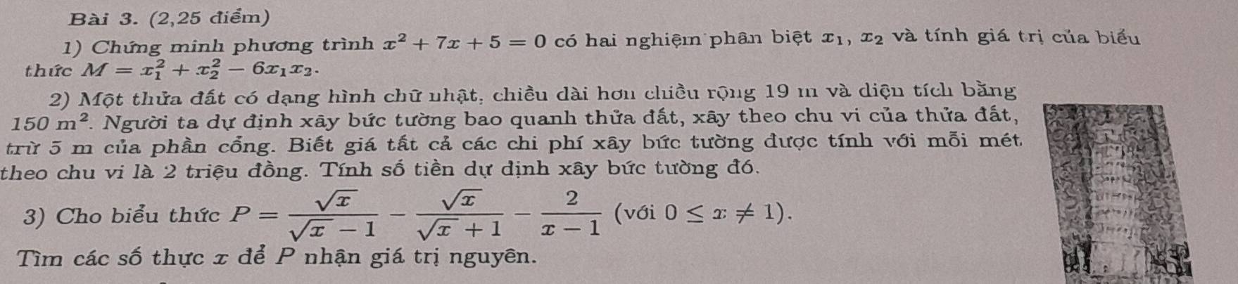 (2,25 điểm) 
1) Chứng minh phương trình x^2+7x+5=0 có hai nghiệm phân biệt x_1, x_2 và tính giá trị của biểu 
thức M=x_1^(2+x_2^2-6x_1)x_2. 
2) Một thửa đất có dạng hình chữ nhật, chiều dài hơu chiều rộng 19 m và diện tích bằng
150m^2 1. Người ta dự định xây bức tường bao quanh thửa đất, xây theo chu vi của thửa đất, 
trừ 5 m của phần cổng. Biết giá tất cả các chi phí xây bức tường được tính với mỗi mét 
theo chu vi là 2 triệu đồng. Tính số tiền dự định xây bức tường đó. 
3) Cho biểu thức P= sqrt(x)/sqrt(x)-1 - sqrt(x)/sqrt(x)+1 - 2/x-1  (với 0≤ x!= 1). 
Tìm các số thực x để P nhận giá trị nguyên.