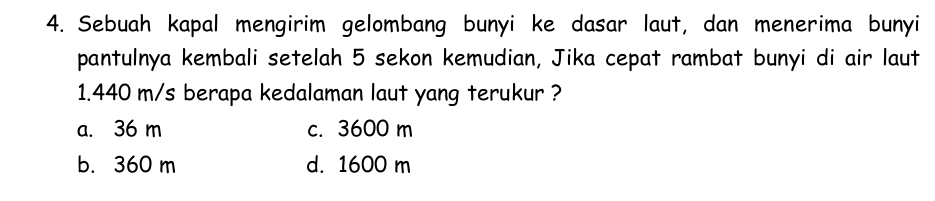 Sebuah kapal mengirim gelombang bunyi ke dasar laut, dan menerima bunyi
pantulnya kembali setelah 5 sekon kemudian, Jika cepat rambat bunyi di air laut
1.440 m/s berapa kedalaman laut yang terukur ?
a. 36 m c. 3600 m
b. 360 m d. 1600 m