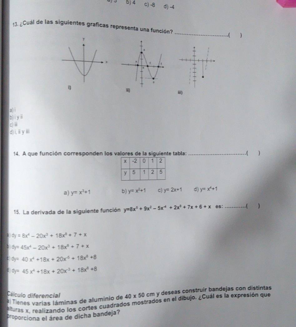 b) 4 C) -8 d) -4
13. ¿Cuál de las siguientes graficas representa una función?
_( )
ii)
ii)
a) i
b) i y ⅲ
c)ⅲ
d)i,ⅲyⅲii
14. A que función corresponden los valores de la siguiente tabla:_ )
. (
a) y=x^3+1 b) y=x^2+1 c) y=2x+1 d) y=x^4+1
15. La derivada de la siguiente función y=8x^5+9x^2-5x^(-4)+2x^9+7x+6+x es:_ ( D
a dy=8x^4-20x^3+18x^8+7+x
dy=45x^4-20x^3+18x^8+7+x
dy=40x^4+18x+20x^(-5)+18x^8+8
dy=45x^4+18x+20x^3+18x^8+8
Cálculo diferencial
a) Tienes varias láminas de aluminio de 40* 50cm y deseas construir bandejas con distintas
alturas x, realizando los cortes cuadrados mostrados en el dibujo. ¿Cuál es la expresión que
proporciona el área de dicha bandeja?