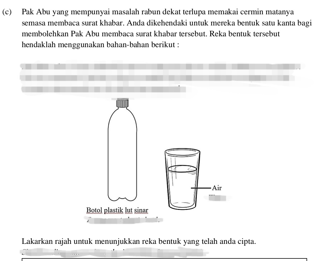 Pak Abu yang mempunyai masalah rabun dekat terlupa memakai cermin matanya 
semasa membaca surat khabar. Anda dikehendaki untuk mereka bentuk satu kanta bagi 
membolehkan Pak Abu membaca surat khabar tersebut. Reka bentuk tersebut 
hendaklah menggunakan bahan-bahan berikut : 
· Air 
Botol plastik lut sinar 
Lakarkan rajah untuk menunjukkan reka bentuk yang telah anda cipta.