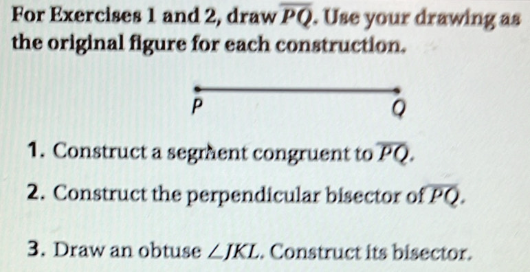 For Exercises 1 and 2, draw overline PQ. Use your drawing as 
the original figure for each construction.
P
Q
1. Construct a segment congruent to overline PQ. 
2. Construct the perpendicular bisector of overline PQ. 
3. Draw an obtuse ∠ JKL. Construct its bisector.