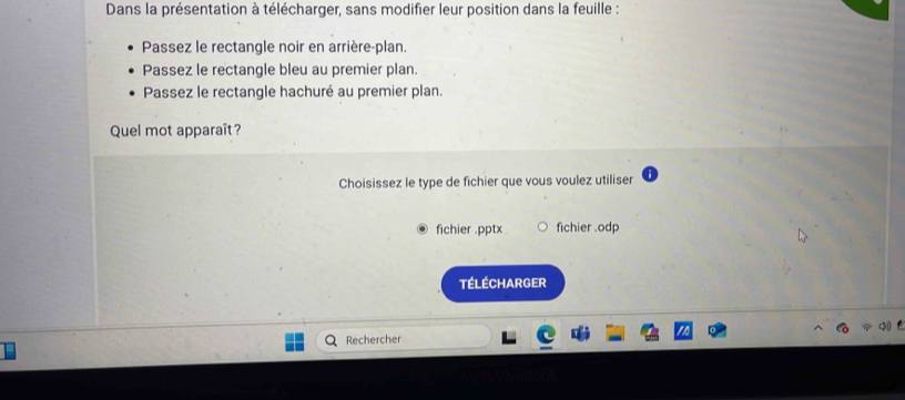 Dans la présentation à télécharger, sans modifier leur position dans la feuille :
Passez le rectangle noir en arrière-plan.
Passez le rectangle bleu au premier plan.
Passez le rectangle hachuré au premier plan.
Quel mot apparaît?
Choisissez le type de fichier que vous voulez utiliser
fichier .pptx fichier .odp
Télécharger
Rechercher