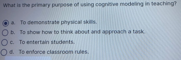 What is the primary purpose of using cognitive modeling in teaching?
a. To demonstrate physical skills.
b. To show how to think about and approach a task.
c. To entertain students.
d. To enforce classroom rules.