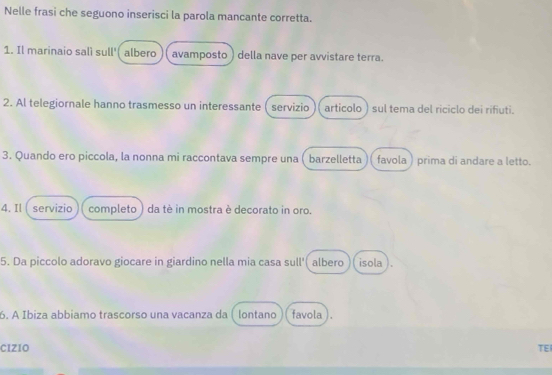 Nelle frasi che seguono inserisci la parola mancante corretta. 
1. Il marinaio salì sull'( albero ( avamposto ) della nave per avvistare terra. 
2. Al telegiornale hanno trasmesso un interessante ( servizio articolo ) sul tema del riciclo dei rifiuti. 
3. Quando ero piccola, la nonna mi raccontava sempre una barzelletta favola ) prima di andare a letto. 
4. Il servizio completo ) da tè in mostra è decorato in oro. 
5. Da piccolo adoravo giocare in giardino nella mia casa sull'( albero isola ). 
6. A Ibiza abbiamo trascorso una vacanza da lontano favola 
CIZIO TEI