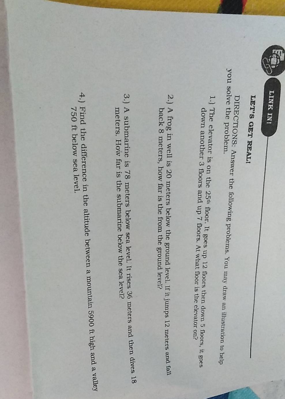 LINK IN! 
LET'S GET REAL! 
DIRECTIONS: Answer the following problems. You may draw an illustration to help 
you solve the problem. 
1.) The elevator is on the 25^(th) floor. It goes up 12 floors then down 5 floors, it goes 
down another 3 floors and up 7 floors. At what floor is the elevator on? 
2.) A frog in well is 20 meters below the ground level. If it jumps 12 meters and fall 
back 8 meters, how far is the from the ground level? 
3.) A submarine is 78 meters below sea level. It rises 36 meters and then dives 18
meters. How far is the submarine below the sea level? 
4.) Find the difference in the altitude between a mountain 5900 ft high and a valley
750 ft below sea level.