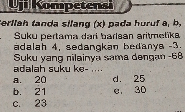 Uji Kompetensi
Berilah tanda silang (x) pada huruf a, b,
Suku pertama dari barisan aritmetika
adalah 4, sedangkan bedanya -3.
Suku yang nilainya sama dengan -68
adalah suku ke- ....
a. 20 d. 25
b. 21 e. 30
c. 23