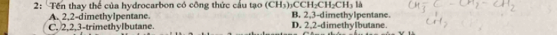 2: Tên thay thể của hydrocarbon có công thức cầu tạo (CH_3)_3CCH_2CH_2CH_3la
A. 2, 2 -dimethylpentane. B. 2, 3 -dimethylpentane.
C. 2, 2, 3 -trimethylbutane. D. 2, 2 -dimethylbutane.