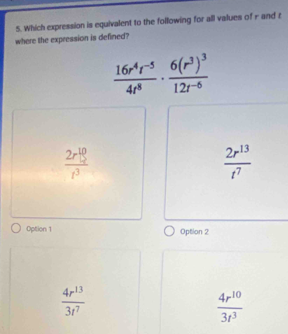 Which expression is equivalent to the following for all values of r and r
where the expression is defined?
 (16r^4r^(-5))/4r^8 · frac 6(r^3)^312r^(-6)
 2r^(10)/t^3 
 2r^(13)/t^7 
Option 1 Option 2
 4r^(13)/3t^7 
 4r^(10)/3r^3 