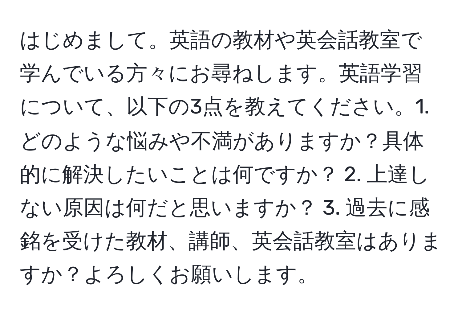 はじめまして。英語の教材や英会話教室で学んでいる方々にお尋ねします。英語学習について、以下の3点を教えてください。1. どのような悩みや不満がありますか？具体的に解決したいことは何ですか？ 2. 上達しない原因は何だと思いますか？ 3. 過去に感銘を受けた教材、講師、英会話教室はありますか？よろしくお願いします。