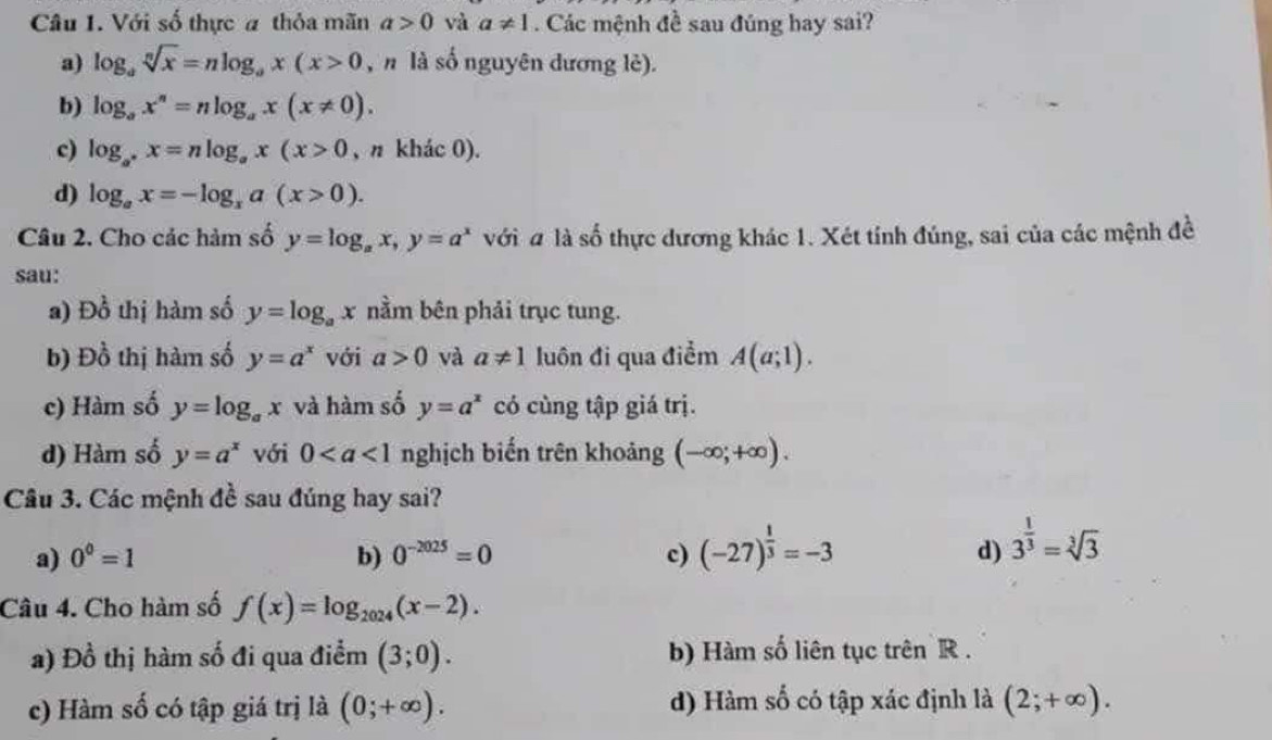 Với số thực # thỏa mãn a>0 và a!= 1. Các mệnh đề sau đúng hay sai?
a) log _asqrt[n](x)=nlog _ax(x>0 ,  n là số nguyên dương lè).
b) log _ax^n=nlog _ax(x!= 0).
c) log _a^+x=nlog _ax(x>0 , n khác 0).
d) log _ax=-log _xa(x>0).
Câu 2. Cho các hàm số y=log _ax,y=a^x với # là số thực dương khác 1. Xét tính đúng, sai của các mệnh đề
sau:
a) Đồ thị hàm số y=log _ax nằm bên phải trục tung.
b) Đồ thị hàm số y=a^x với a>0 và a!= 1 luôn đi qua điểm A(a;1).
c) Hàm số y=log _ax và hàm số y=a^x có cùng tập giá trị.
d) Hàm số y=a^x với 0 nghịch biến trên khoảng (-∈fty ;+∈fty ).
Câu 3. Các mệnh đề sau đúng hay sai?
a) 0^0=1 b) 0^(-2025)=0 c) (-27)^ 1/3 =-3 d) 3^(frac 1)3=sqrt[3](3)
Câu 4. Cho hàm số f(x)=log _2024(x-2).
a) Đồ thị hàm số đi qua điểm (3;0). b) Hàm số liên tục trên R .
c) Hàm số có tập giá trị là (0;+∈fty ). d) Hàm số có tập xác định là (2;+∈fty ).