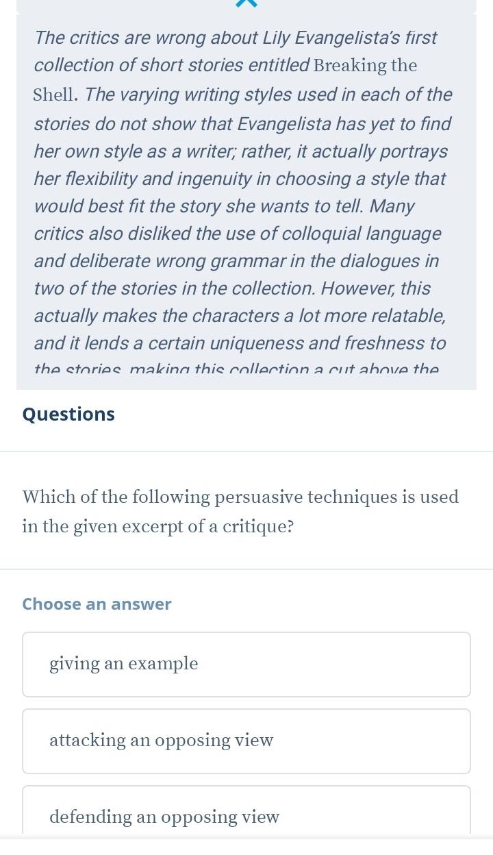 The critics are wrong about Lily Evangelista's first
collection of short stories entitled Breaking the
Shell. The varying writing styles used in each of the
stories do not show that Evangelista has yet to find
her own style as a writer; rather, it actually portrays
her flexibility and ingenuity in choosing a style that
would best fit the story she wants to tell. Many
critics also disliked the use of colloquial language
and deliberate wrong grammar in the dialogues in
two of the stories in the collection. However, this
actually makes the characters a lot more relatable,
and it lends a certain uniqueness and freshness to
the stories making this collection a cut above the 
Questions
Which of the following persuasive techniques is used
in the given excerpt of a critique?
Choose an answer
giving an example
attacking an opposing view
defending an opposing view